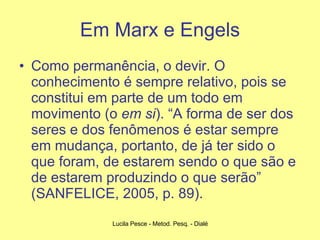 Em Marx e Engels Como permanência, o devir. O conhecimento é sempre relativo, pois se constitui em parte de um todo em movimento (o  em si ). “A forma de ser dos seres e dos fenômenos é estar sempre em mudança, portanto, de já ter sido o que foram, de estarem sendo o que são e de estarem produzindo o que serão” (SANFELICE, 2005, p. 89). 