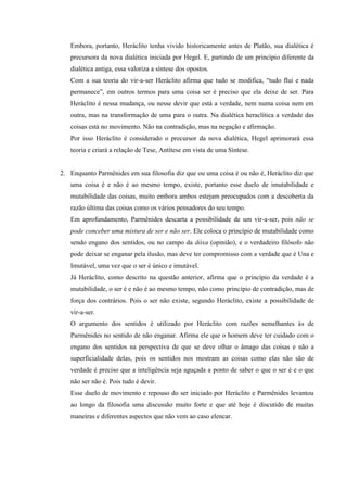 Embora, portanto, Heráclito tenha vivido historicamente antes de Platão, sua dialética é
   precursora da nova dialética iniciada por Hegel. E, partindo de um princípio diferente da
   dialética antiga, essa valoriza a síntese dos opostos.
   Com a sua teoria do vir-a-ser Heráclito afirma que tudo se modifica, “tudo flui e nada
   permanece”, em outros termos para uma coisa ser é preciso que ela deixe de ser. Para
   Heráclito é nessa mudança, ou nesse devir que está a verdade, nem numa coisa nem em
   outra, mas na transformação de uma para o outra. Na dialética heraclítica a verdade das
   coisas está no movimento. Não na contradição, mas na negação e afirmação.
   Por isso Heráclito é considerado o precursor da nova dialética, Hegel aprimorará essa
   teoria e criará a relação de Tese, Antítese em vista de uma Síntese.


2. Enquanto Parmênides em sua filosofia diz que ou uma coisa é ou não é, Heráclito diz que
   uma coisa é e não é ao mesmo tempo, existe, portanto esse duelo de imutabilidade e
   mutabilidade das coisas, muito embora ambos estejam preocupados com a descoberta da
   razão última das coisas como os vários pensadores do seu tempo.
   Em aprofundamento, Parmênides descarta a possibilidade de um vir-a-ser, pois não se
   pode conceber uma mistura de ser e não ser. Ele coloca o princípio de mutabilidade como
   sendo engano dos sentidos, ou no campo da dóxa (opinião), e o verdadeiro filósofo não
   pode deixar se enganar pela ilusão, mas deve ter compromisso com a verdade que é Una e
   Imutável, uma vez que o ser é único e imutável.
   Já Heráclito, como descrito na questão anterior, afirma que o princípio da verdade é a
   mutabilidade, o ser é e não é ao mesmo tempo, não como princípio de contradição, mas de
   força dos contrários. Pois o ser não existe, segundo Heráclito, existe a possibilidade de
   vir-a-ser.
   O argumento dos sentidos é utilizado por Heráclito com razões semelhantes às de
   Parmênides no sentido de não enganar. Afirma ele que o homem deve ter cuidado com o
   engano dos sentidos na perspectiva de que se deve olhar o âmago das coisas e não a
   superficialidade delas, pois os sentidos nos mostram as coisas como elas não são de
   verdade é preciso que a inteligência seja aguçada a ponto de saber o que o ser é e o que
   não ser não é. Pois tudo é devir.
   Esse duelo de movimento e repouso do ser iniciado por Heráclito e Parmênides levantou
   ao longo da filosofia uma discussão muito forte e que até hoje é discutido de muitas
   maneiras e diferentes aspectos que não vem ao caso elencar.
 