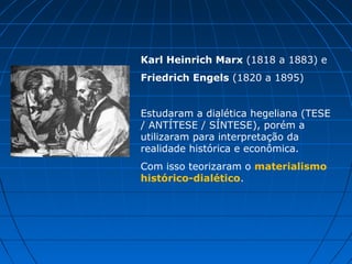 Karl Heinrich Marx (1818 a 1883) e
Friedrich Engels (1820 a 1895)


Estudaram a dialética hegeliana (TESE
/ ANTÍTESE / SÍNTESE), porém a
utilizaram para interpretação da
realidade histórica e econômica.
Com isso teorizaram o materialismo
histórico-dialético.
 