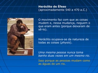 Heráclito de Éfeso
(aproximadamente 540 a 470 a.C.)


O movimento faz com que as coisas
mudem e, nessa mudança, neguem o
que eram antes (porque deixaram de
sê-lo).


Heráclito ocupava-se da natureza de
todas as coisas (physis).


Uma mesma pessoa nunca toma
banho duas vezes em um mesmo rio.
Isso porque as pessoas mudam como
as águas de um rio.
 