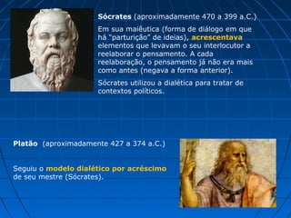 Sócrates (aproximadamente 470 a 399 a.C.)
                     Em sua maiêutica (forma de diálogo em que
                     há “parturição” de ideias), acrescentava
                     elementos que levavam o seu interlocutor a
                     reelaborar o pensamento. A cada
                     reelaboração, o pensamento já não era mais
                     como antes (negava a forma anterior).
                     Sócrates utilizou a dialética para tratar de
                     contextos políticos.




Platão (aproximadamente 427 a 374 a.C.)


Seguiu o modelo dialético por acréscimo
de seu mestre (Sócrates).
 