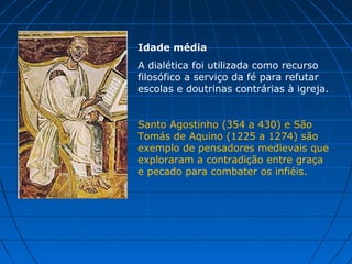 Idade média
A dialética foi utilizada como recurso
filosófico a serviço da fé para refutar
escolas e doutrinas contrárias à igreja.


Santo Agostinho (354 a 430) e São
Tomás de Aquino (1225 a 1274) são
exemplo de pensadores medievais que
exploraram a contradição entre graça
e pecado para combater os infiéis.
 