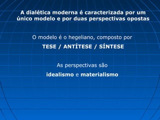 A dialética moderna é caracterizada por um
único modelo e por duas perspectivas opostas


     O modelo é o hegeliano, composto por
        TESE / ANTÍTESE / SÍNTESE


             As perspectivas são
          idealismo e materialismo
 