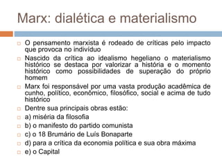 Marx: dialética e materialismo
 O pensamento marxista é rodeado de críticas pelo impacto
que provoca no indivíduo
 Nascido da crítica ao idealismo hegeliano o materialismo
histórico se destaca por valorizar a história e o momento
histórico como possibilidades de superação do próprio
homem
 Marx foi responsável por uma vasta produção acadêmica de
cunho, político, econômico, filosófico, social e acima de tudo
histórico
 Dentre sua principais obras estão:
 a) miséria da filosofia
 b) o manifesto do partido comunista
 c) o 18 Brumário de Luís Bonaparte
 d) para a crítica da economia política e sua obra máxima
 e) o Capital
 