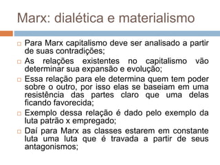 Marx: dialética e materialismo
 Para Marx capitalismo deve ser analisado a partir
de suas contradições;
 As relações existentes no capitalismo vão
determinar sua expansão e evolução;
 Essa relação para ele determina quem tem poder
sobre o outro, por isso elas se baseiam em uma
resistência das partes claro que uma delas
ficando favorecida;
 Exemplo dessa relação é dado pelo exemplo da
luta patrão x empregado;
 Daí para Marx as classes estarem em constante
luta uma luta que é travada a partir de seus
antagonismos;
 