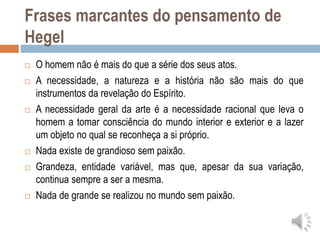 Frases marcantes do pensamento de
Hegel
 O homem não é mais do que a série dos seus atos.
 A necessidade, a natureza e a história não são mais do que
instrumentos da revelação do Espírito.
 A necessidade geral da arte é a necessidade racional que leva o
homem a tomar consciência do mundo interior e exterior e a lazer
um objeto no qual se reconheça a si próprio.
 Nada existe de grandioso sem paixão.
 Grandeza, entidade variável, mas que, apesar da sua variação,
continua sempre a ser a mesma.
 Nada de grande se realizou no mundo sem paixão.
 