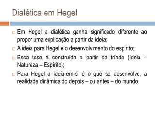 Dialética em Hegel
 Em Hegel a dialética ganha significado diferente ao
propor uma explicação a partir da ideia;
 A ideia para Hegel é o desenvolvimento do espírito;
 Essa tese é construída a partir da tríade (Ideia –
Natureza – Espírito);
 Para Hegel a ideia-em-si é o que se desenvolve, a
realidade dinâmica do depois – ou antes – do mundo.
 