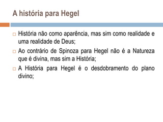 A história para Hegel
 História não como aparência, mas sim como realidade e
uma realidade de Deus;
 Ao contrário de Spinoza para Hegel não é a Natureza
que é divina, mas sim a História;
 A História para Hegel é o desdobramento do plano
divino;
 