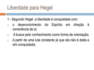 Liberdade para Hegel
1 - Segundo Hegel a liberdade é conquistada com:
a) o desenvolvimento do Espírito em direção à
consciência de si;
b) A busca pelo conhecimento como forma de orientação;
c) A partir de uma luta constante já que ela não é dada e
sim conquistada;
 