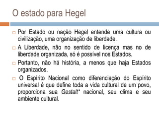 O estado para Hegel
 Por Estado ou nação Hegel entende uma cultura ou
civilização, uma organização de liberdade.
 A Liberdade, não no sentido de licença mas no de
liberdade organizada, só é possível nos Estados.
 Portanto, não há história, a menos que haja Estados
organizados.
 O Espírito Nacional como diferenciação do Espírito
universal é que define toda a vida cultural de um povo,
proporciona sua Gestalt* nacional, seu clima e seu
ambiente cultural.
 