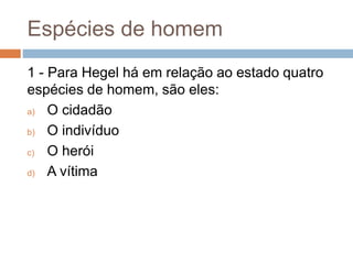 Espécies de homem
1 - Para Hegel há em relação ao estado quatro
espécies de homem, são eles:
a) O cidadão
b) O indivíduo
c) O herói
d) A vítima
 