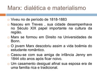 Marx: dialética e materialismo
 Viveu no de período de 1818-1883
 Nasceu em Treves , sua cidade desempenhava
no Século XIX papel importante na cultura da
região.
 Marx se formou em Direito na Universidades de
Bonn.
 O jovem Marx descobriu assim a vida boêmia do
estudante romântico.
 Casou-se com sua amiga de infância Jenny em
1844 oito anos após ficar noivo.
 Um casamento desigual afinal sua esposa era de
uma família rica e tradicional.
 