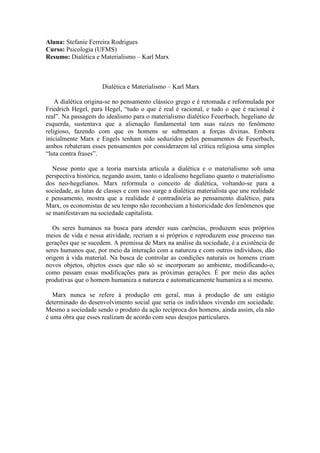 Aluna: Stefanie Ferreira Rodrigues
Curso: Psicologia (UFMS)
Resumo: Dialética e Materialismo – Karl Marx
Dialética e Materialismo – Karl Marx
A dialética origina-se no pensamento clássico grego e é retomada e reformulada por
Friedrich Hegel, para Hegel, “tudo o que é real é racional, e tudo o que é racional é
real”. Na passagem do idealismo para o materialismo dialético Feuerbach, hegeliano de
esquerda, sustentava que a alienação fundamental tem suas raízes no fenômeno
religioso, fazendo com que os homens se submetam a forças divinas. Embora
inicialmente Marx e Engels tenham sido seduzidos pelos pensamentos de Feuerbach,
ambos rebateram esses pensamentos por considerarem tal crítica religiosa uma simples
“luta contra frases”.
Nesse ponto que a teoria marxista articula a dialética e o materialismo sob uma
perspectiva histórica, negando assim, tanto o idealismo hegeliano quanto o materialismo
dos neo-hegelianos. Marx reformula o conceito de dialética, voltando-se para a
sociedade, as lutas de classes e com isso surge a dialética materialista que une realidade
e pensamento, mostra que a realidade é contraditória ao pensamento dialético, para
Marx, os economistas de seu tempo não reconheciam a historicidade dos fenômenos que
se manifestavam na sociedade capitalista.
Os seres humanos na busca para atender suas carências, produzem seus próprios
meios de vida e nessa atividade, recriam a si próprios e reproduzem esse processo nas
gerações que se sucedem. A premissa de Marx na análise da sociedade, é a existência de
seres humanos que, por meio da interação com a natureza e com outros indivíduos, dão
origem à vida material. Na busca de controlar as condições naturais os homens criam
novos objetos, objetos esses que não só se incorporam ao ambiente, modificando-o,
como passam essas modificações para as próximas gerações. É por meio das ações
produtivas que o homem humaniza a natureza e automaticamente humaniza a si mesmo.
Marx nunca se refere à produção em geral, mas à produção de um estágio
determinado do desenvolvimento social que seria os indivíduos vivendo em sociedade.
Mesmo a sociedade sendo o produto da ação recíproca dos homens, ainda assim, ela não
é uma obra que esses realizam de acordo com seus desejos particulares.
 