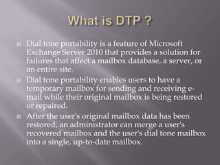    Dial tone portability is a feature of Microsoft
    Exchange Server 2010 that provides a solution for
    failures that affect a mailbox database, a server, or
    an entire site.
   Dial tone portability enables users to have a
    temporary mailbox for sending and receiving e-
    mail while their original mailbox is being restored
    or repaired.
   After the user's original mailbox data has been
    restored, an administrator can merge a user's
    recovered mailbox and the user's dial tone mailbox
    into a single, up-to-date mailbox.
 