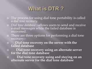   The process for using dial tone portability is called
    a dial tone recovery.
   Dial tone database :-allows users to send and receive
    e-mail messages while the failed database is
    recovered.
   There are three options for performing a dial tone
    recovery:-
      Dial tone recovery on the server with the
    failed database
       Dial tone recovery using an alternate server
    for the dial tone database
        Dial tone recovery using and staying on an
    alternate server for the dial tone database
 