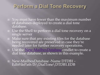    You must have fewer than the maximum number
    of databases deployed to create a dial tone
    database.
   Use the Shell to perform a dial tone recovery on a
    single server
   Make sure that any existing files for the database
    being recovered are preserved in case they're
    needed later for further recovery operations.
   Use the New-MailboxDatabase cmdlet to create a
    dial tone database, as shown in this example.

   New-MailboxDatabase -Name DTDB1 -
    EdbFilePath D:DialToneDTDB1.EDB
 