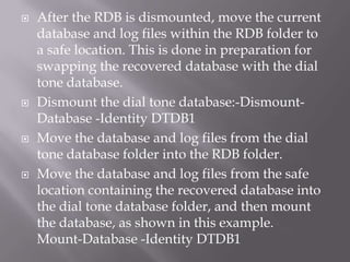    After the RDB is dismounted, move the current
    database and log files within the RDB folder to
    a safe location. This is done in preparation for
    swapping the recovered database with the dial
    tone database.
   Dismount the dial tone database:-Dismount-
    Database -Identity DTDB1
   Move the database and log files from the dial
    tone database folder into the RDB folder.
   Move the database and log files from the safe
    location containing the recovered database into
    the dial tone database folder, and then mount
    the database, as shown in this example.
    Mount-Database -Identity DTDB1
 