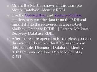    Mount the RDB, as shown in this example.
    Mount-Database -Identity RDB1
   Use the Get-Mailbox and Restore-Mailbox
    cmdlets to export the data from the RDB and
    import it into the recovered database:-Get-
    Mailbox -Database DTDB1 | Restore-Mailbox -
    Recovery Database RDB1
   After the restore operation is complete, you can
    dismount and remove the RDB, as shown in
    this example:-Dismount-Database -Identity
    RDB1 Remove-Mailbox Database -Identity
    RDB1
 