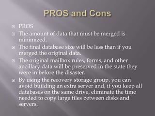    PROS
   The amount of data that must be merged is
    minimized.
   The final database size will be less than if you
    merged the original data.
   The original mailbox rules, forms, and other
    ancillary data will be preserved in the state they
    were in before the disaster.
   By using the recovery storage group, you can
    avoid building an extra server and, if you keep all
    databases on the same drive, eliminate the time
    needed to copy large files between disks and
    servers.
 