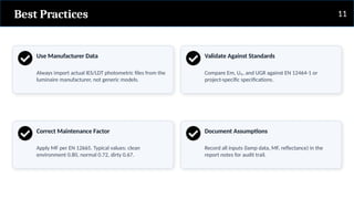 Best Practices
Use Manufacturer Data
Always import actual IES/LDT photometric files from the
luminaire manufacturer, not generic models.
Correct Maintenance Factor
Apply MF per EN 12665. Typical values: clean
environment 0.80, normal 0.72, dirty 0.67.
Validate Against Standards
Compare Em, U₀, and UGR against EN 12464-1 or
project-specific specifications.
Document Assumptions
Record all inputs (lamp data, MF, reflectance) in the
report notes for audit trail.
11
 