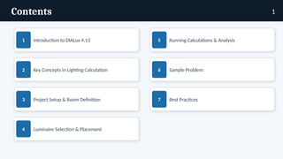 Contents
1 Introduction to DIALux 4.13
2 Key Concepts in Lighting Calculation
3 Project Setup & Room Definition
4 Luminaire Selection & Placement
5 Running Calculations & Analysis
6 Sample Problem
7 Best Practices
1
 