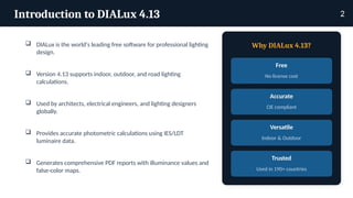 Introduction to DIALux 4.13
 DIALux is the world's leading free software for professional lighting
design.
 Version 4.13 supports indoor, outdoor, and road lighting
calculations.
 Used by architects, electrical engineers, and lighting designers
globally.
 Provides accurate photometric calculations using IES/LDT
luminaire data.
 Generates comprehensive PDF reports with illuminance values and
false-color maps.
Why DIALux 4.13?
Free
No license cost
Accurate
CIE compliant
Versatile
Indoor & Outdoor
Trusted
Used in 190+ countries
2
 