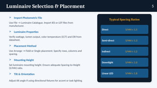 Luminaire Selection & Placement
 Import Photometric File
Use File → Luminaire Catalogue. Import IES or LDT files from
manufacturer.
 Luminaire Properties
Verify wattage, lumen output, color temperature (CCT) and CRI from
datasheet.
 Placement Method
Use Arrange → Field or Single placement. Specify rows, columns and
spacing.
 Mounting Height
Set luminaire mounting height. Ensure adequate Spacing-to-Height
(S/MH) ratio.
 Tilt & Orientation
Adjust tilt angle if using directional fixtures for accent or task lighting.
Typical Spacing Ratios
Direct S/MH ≤ 1.5
Semi-direct S/MH ≤ 1.3
Indirect S/MH ≤ 1.2
Downlight S/MH ≤ 1.0
Linear LED S/MH ≤ 1.8
5
 