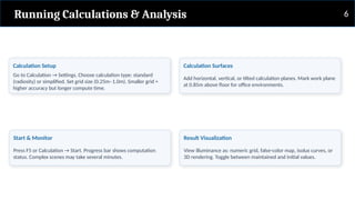 Running Calculations & Analysis
Calculation Setup
Go to Calculation → Settings. Choose calculation type: standard
(radiosity) or simplified. Set grid size (0.25m–1.0m). Smaller grid =
higher accuracy but longer compute time.
Calculation Surfaces
Add horizontal, vertical, or tilted calculation planes. Mark work plane
at 0.85m above floor for office environments.
Start & Monitor
Press F5 or Calculation → Start. Progress bar shows computation
status. Complex scenes may take several minutes.
Result Visualization
View illuminance as: numeric grid, false-color map, isolux curves, or
3D rendering. Toggle between maintained and initial values.
6
 