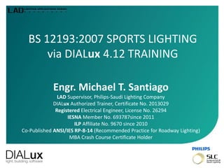 BS 12193:2007 SPORTS LIGHTING
via DIALux 4.12 TRAINING
Engr. Michael T. Santiago
LAD Supervisor, Philips-Saudi Lighting Company
DIALux Authorized Trainer, Certificate No. 2013029
Registered Electrical Engineer, License No. 26294
IESNA Member No. 693787since 2011
ILP Affiliate No. 9670 since 2010
Co-Published ANSI/IES RP-8-14 (Recommended Practice for Roadway Lighting)
MBA Crash Course Certificate Holder
 