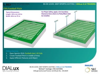 BS EN 12193: 2007 SPORTS LIGHTING | DIALux 4.12 TRAINING
Michael T. Santiago | REE.AILP.MIES
DIALux Authorized Trainer, Certificate No.: 2013029
BS EN 12193: 2007 SPORTS LIGHTING | DIALux 4.12 TRAINING
FIFA Football Pitch
Typical Dimensions:
Length: 105 m to 110 m
Width: 68 m to 75 m
For Player Safety, apply a 5m boundary
Clearance Zone where no Poles/Mast shall
be installed.
DIALux Exercise:
1. Open Sports> DLX> football class I-III 0.dlx
2. Create Football Pitch in middle of Area
3. Apply Different Textures and Object
 