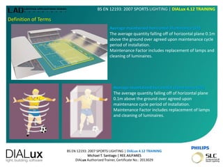 BS EN 12193: 2007 SPORTS LIGHTING | DIALux 4.12 TRAINING
Michael T. Santiago | REE.AILP.MIES
DIALux Authorized Trainer, Certificate No.: 2013029
BS EN 12193: 2007 SPORTS LIGHTING | DIALux 4.12 TRAINING
Definition of Terms
Average maintained horizontal illuminance (Eh)
The average quantity falling off of horizontal plane 0.1m
above the ground over agreed upon maintenance cycle
period of installation.
Maintenance Factor includes replacement of lamps and
cleaning of luminaires.
Average maintained horizontal illuminance (Eh)
The average quantity falling off of horizontal plane
0.1m above the ground over agreed upon
maintenance cycle period of installation.
Maintenance Factor includes replacement of lamps
and cleaning of luminaires.
 