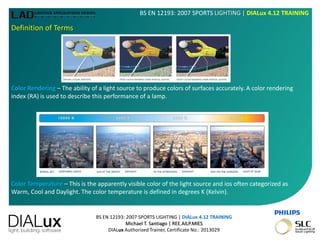 BS EN 12193: 2007 SPORTS LIGHTING | DIALux 4.12 TRAINING
Michael T. Santiago | REE.AILP.MIES
DIALux Authorized Trainer, Certificate No.: 2013029
BS EN 12193: 2007 SPORTS LIGHTING | DIALux 4.12 TRAINING
Definition of Terms
Color Rendering – The ability of a light source to produce colors of surfaces accurately. A color rendering
index (RA) is used to describe this performance of a lamp.
Color Temperature – This is the apparently visible color of the light source and ios often categorized as
Warm, Cool and Daylight. The color temperature is defined in degrees K (Kelvin).
 