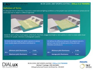 BS EN 12193: 2007 SPORTS LIGHTING | DIALux 4.12 TRAINING
Michael T. Santiago | REE.AILP.MIES
DIALux Authorized Trainer, Certificate No.: 2013029
BS EN 12193: 2007 SPORTS LIGHTING | DIALux 4.12 TRAINING
Definition of Terms
An adequate level of uniformity is required to create balanced lighting conditions so that people’s eyes and the television cameras do not
continually have to adapt to a different light level.
Ideally the pitch surface should appear uniformly lit. Free from, exaggerated bright or dark patches in order to create stable visual
conditions for people, television or photographic systems.
U1 limits the total range over which a person or camera
must visually adapt and therefore contributes to visual
performance.
Minimum pitch illuminance E min
U1 = =
Maximum pitch illuminance E max
U2 defines the difference between the adapted state of a
person's eye and the darkest point of the pitch and
therefore contributes to visual comfort.
Minimum pitch illuminance E min
U2 = =
Average pitch illuminance E ave
 