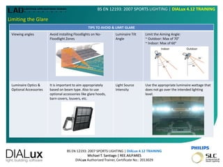 BS EN 12193: 2007 SPORTS LIGHTING | DIALux 4.12 TRAINING
Michael T. Santiago | REE.AILP.MIES
DIALux Authorized Trainer, Certificate No.: 2013029
BS EN 12193: 2007 SPORTS LIGHTING | DIALux 4.12 TRAINING
Limiting the Glare
TIPS TO AVOID & LIMIT GLARE
Viewing angles Avoid installing Floodlights on No-
Floodlight Zones
Luminaire Tilt
Angle
Limit the Aiming Angle:
~ Outdoor: Max of 70°
~ Indoor: Max of 60°
Luminaire Optics &
Optional Accessories
It is important to aim appropriately
based on beam type. Also to use
optional accessories like glare hoods,
barn covers, louvers, etc.
Light Source
Intensity
Use the appropriate luminaire wattage that
does not go over the intended lighting
level.
 