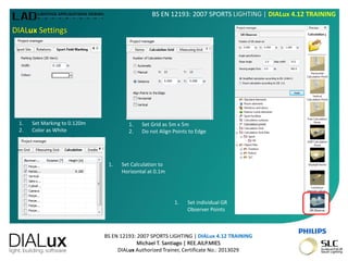 BS EN 12193: 2007 SPORTS LIGHTING | DIALux 4.12 TRAINING
Michael T. Santiago | REE.AILP.MIES
DIALux Authorized Trainer, Certificate No.: 2013029
BS EN 12193: 2007 SPORTS LIGHTING | DIALux 4.12 TRAINING
DIALux Settings
1. Set Marking to 0.120m
2. Color as White
1. Set Grid as 5m x 5m
2. Do not Align Points to Edge
1. Set Calculation to
Horizontal at 0.1m
1. Set individual GR
Observer Points
 