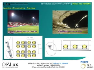 BS EN 12193: 2007 SPORTS LIGHTING | DIALux 4.12 TRAINING
Michael T. Santiago | REE.AILP.MIES
DIALux Authorized Trainer, Certificate No.: 2013029
BS EN 12193: 2007 SPORTS LIGHTING | DIALux 4.12 TRAINING
Location of Luminaires - Televised
HEAD FRAME INSTALLATION CATWALK INSTALLATION
 