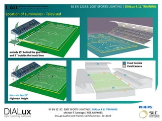 BS EN 12193: 2007 SPORTS LIGHTING | DIALux 4.12 TRAINING
Michael T. Santiago | REE.AILP.MIES
DIALux Authorized Trainer, Certificate No.: 2013029
BS EN 12193: 2007 SPORTS LIGHTING | DIALux 4.12 TRAINING
Location of Luminaires - Televised
Hm = d x tan 25°
Highmast Height
outside 15° behind the goal lines
and 5 ° outside the touch lines
Fixed Camera
Field Camera
 