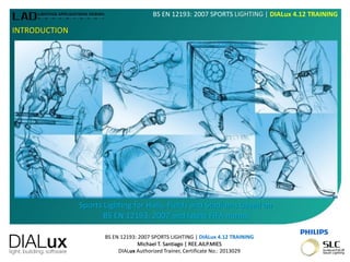 BS EN 12193: 2007 SPORTS LIGHTING | DIALux 4.12 TRAINING
Michael T. Santiago | REE.AILP.MIES
DIALux Authorized Trainer, Certificate No.: 2013029
BS EN 12193: 2007 SPORTS LIGHTING | DIALux 4.12 TRAINING
INTRODUCTION
Sports Lighting for Halls, Fields and Stadiums based on
BS EN 12193: 2007 and latest FIFA norms
 