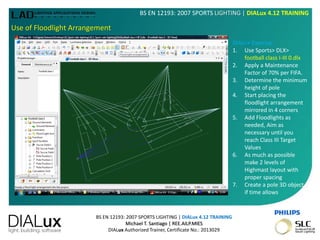 BS EN 12193: 2007 SPORTS LIGHTING | DIALux 4.12 TRAINING
Michael T. Santiago | REE.AILP.MIES
DIALux Authorized Trainer, Certificate No.: 2013029
BS EN 12193: 2007 SPORTS LIGHTING | DIALux 4.12 TRAINING
Use of Floodlight Arrangement
DIALux Exercise:
1. Use Sports> DLX>
football class I-III 0.dlx
2. Apply a Maintenance
Factor of 70% per FIFA.
3. Determine the minimum
height of pole
4. Start placing the
floodlight arrangement
mirrored in 4 corners
5. Add Floodlights as
needed, Aim as
necessary until you
reach Class III Target
Values
6. As much as possible
make 2 levels of
Highmast layout with
proper spacing
7. Create a pole 3D object
if time allows
 