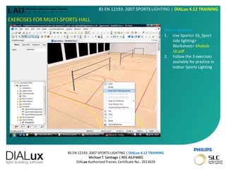 BS EN 12193: 2007 SPORTS LIGHTING | DIALux 4.12 TRAINING
Michael T. Santiago | REE.AILP.MIES
DIALux Authorized Trainer, Certificate No.: 2013029
BS EN 12193: 2007 SPORTS LIGHTING | DIALux 4.12 TRAINING
EXERCISES FOR MULTI-SPORTS HALL
DIALux Exercise:
1. Use Sports> 16_Sport
side lighting>
Worksheet> Module
16.pdf
2. Follow the 3 exercises
available for practice in
Indoor Sports Lighting
 
