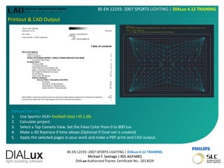 BS EN 12193: 2007 SPORTS LIGHTING | DIALux 4.12 TRAINING
Michael T. Santiago | REE.AILP.MIES
DIALux Authorized Trainer, Certificate No.: 2013029
BS EN 12193: 2007 SPORTS LIGHTING | DIALux 4.12 TRAINING
Printout & CAD Output
DIALux Exercise:
1. Use Sports> DLX> football class I-III 1.dlx
2. Calculate project.
3. Select a Top Camera View. Set the False Color from 0 to 800 lux.
4. Make a 3D Raytrace if time allows (Optional if Goal net is created)
5. Apply the selected pages in your work and make a PDF print and CAD output.
 