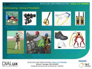 BS EN 12193: 2007 SPORTS LIGHTING | DIALux 4.12 TRAINING
Michael T. Santiago | REE.AILP.MIES
DIALux Authorized Trainer, Certificate No.: 2013029
BS EN 12193: 2007 SPORTS LIGHTING | DIALux 4.12 TRAINING
Commissioning – Aiming of Floodlights
Bright Colored Cones,
Flags or Markers
ZVP420 PAD A0 Precision
Aiming Device
Distance Wheel Tethered Wrench
Ground Level Operator
laying down Aiming Points
Top Level Operators
1-Aimer, 1-Tighter
2-way Walkie
Personal Protective Equipment
Shoes, Helmet & Harness
 