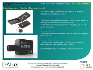 BS EN 12193: 2007 SPORTS LIGHTING | DIALux 4.12 TRAINING
Michael T. Santiago | REE.AILP.MIES
DIALux Authorized Trainer, Certificate No.: 2013029
BS EN 12193: 2007 SPORTS LIGHTING | DIALux 4.12 TRAINING
Commissioning – Reading of Measurements
This activity is best performed in the presence of client like
contractors, consultants or owner.
~ Reading must be read without effects from shadows, when it is
already dark and all luminaires are fully lit up.
~ After all measurements are in, Eave, Emin, Emax, U1 and U2
can be determined
Non-Televised
~ Reading of Horizontal Illuminance (on the ground) at every grid
point 5m x 5m
Televised & Non-Televised
~ Reading of Vertical Illuminance (at 1.5m using a tripod) at
every grid point 5m x 5m facing each cameras
Result shall be signed by client and a copy provided to him
 