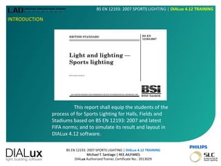 BS EN 12193: 2007 SPORTS LIGHTING | DIALux 4.12 TRAINING
Michael T. Santiago | REE.AILP.MIES
DIALux Authorized Trainer, Certificate No.: 2013029
BS EN 12193: 2007 SPORTS LIGHTING | DIALux 4.12 TRAINING
INTRODUCTION
This report shall equip the students of the
process of for Sports Lighting for Halls, Fields and
Stadiums based on BS EN 12193: 2007 and latest
FIFA norms; and to simulate its result and layout in
DIALux 4.12 software.
 