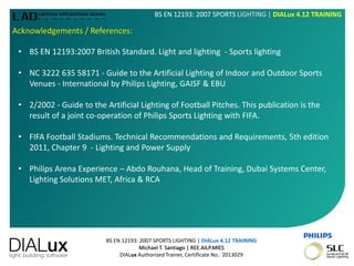 BS EN 12193: 2007 SPORTS LIGHTING | DIALux 4.12 TRAINING
Michael T. Santiago | REE.AILP.MIES
DIALux Authorized Trainer, Certificate No.: 2013029
BS EN 12193: 2007 SPORTS LIGHTING | DIALux 4.12 TRAINING
Acknowledgements / References:
• BS EN 12193:2007 British Standard. Light and lighting - Sports lighting
• NC 3222 635 58171 - Guide to the Artificial Lighting of Indoor and Outdoor Sports
Venues - International by Philips Lighting, GAISF & EBU
• 2/2002 - Guide to the Artificial Lighting of Football Pitches. This publication is the
result of a joint co-operation of Philips Sports Lighting with FIFA.
• FIFA Football Stadiums. Technical Recommendations and Requirements, 5th edition
2011, Chapter 9 - Lighting and Power Supply
• Philips Arena Experience – Abdo Rouhana, Head of Training, Dubai Systems Center,
Lighting Solutions MET, Africa & RCA
 