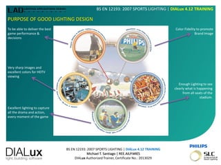 BS EN 12193: 2007 SPORTS LIGHTING | DIALux 4.12 TRAINING
Michael T. Santiago | REE.AILP.MIES
DIALux Authorized Trainer, Certificate No.: 2013029
BS EN 12193: 2007 SPORTS LIGHTING | DIALux 4.12 TRAINING
PURPOSE OF GOOD LIGHTING DESIGN
To be able to deliver the best
game performance &
decisions
Color Fidelity to promote
Brand Image
Very sharp images and
excellent colors for HDTV
viewing
Excellent lighting to capture
all the drama and action,
every moment of the game
Enough Lighting to see
clearly what is happening
from all seats of the
stadium.
 