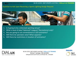 BS EN 12193: 2007 SPORTS LIGHTING | DIALux 4.12 TRAINING
Michael T. Santiago | REE.AILP.MIES
DIALux Authorized Trainer, Certificate No.: 2013029
BS EN 12193: 2007 SPORTS LIGHTING | DIALux 4.12 TRAINING
Question to Ask Upon Receiving a Sports Lighting Design Request
1. Is it going to be a televised sporting venue?
2. What is level of play? National? Leagues? Recreational only?
3. Are you going to use conventional or LED luminaires?
4. Will there be spectator area? What capacity?
5. Will there be restrictions in location of luminaires?
 
