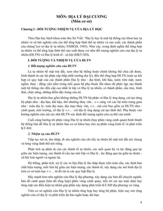 1
MÔN: ĐỊA LÝ ĐẠI CƯƠNG
(Môn cơ sở)
Chương I : ĐỐI TƯỢNG NHIỆM VỤ CỦA ĐỊA LÝ HỌC
Theo Đại học bách khoa toàn thư Xô Viết: “Địa lý học là một hệ thống các khoa học tự
nhiên và xã hội nghiên cứu các thể tổng hợp lãnh thổ tự nhiên và sản xuất, các thành phần
của chúng”(cơ sở địa lý tự nhiên, NXBGD, 1983). Như vậy, trong định nghĩa thể tổng hợp
tự nhiên và thể tổng hợp lãnh thổ sản xuất được coi như đối tượng nghiên cứu của địa lý tự
nhiên (ĐLTN) và Địa lý kinh tế - xã hội (ĐKT-XH).
I. ĐỐI TƯỢNG VÀ NHIỆM VỤ CỦA ĐLTN
1. Đối tượng nghiên cứu của ĐLTN
Là tự nhiên bề mặt trái đất, xem như hệ thống hoàn chỉnh không thể chia cắt được,
hình thành từ các bộ phận cấp thấp nhất (tướng địa lý), đến thể tổng hợp ĐLTN (một sự kết
hợp có quy luật của các thành phần Địa lý như : địa hình, khí hậu, nước trên mặt, nươc
ngầm, thực - động vật) nằm trong mối quan hệ phụ thuộc lẫn nhau rất phức tạp, tạo thành
một hệ thống cho đến cấp cao nhất là lớp vỏ Địa lý tự nhiên, có thành phần, cấu trúc, hình
thái, chức năng, những điểm đặc trưng của nó.
Địa lý tự nhiên bao gồm không những ĐLTN bộ phận và Địa lý ứng dụng, cải tạo từng
bộ phận như : địa hậu, khí hậu, thổ nhưỡng thủy văn…v.v cùng với các bộ môn trung gian
như : toán địa lý, toán địa mạo, địa mạo thủy văn, v.v…mà còn bao gồm cả ĐLTN như :
cảnh quan, môi trường, cổ địa lý v.v… với địa lý ứng dụng cải tạo lãnh thổ. Phụ thuộc vào
hướng nghiên cứu mà các nhà ĐLTN xác định đối tượng ngiên cứu cụ thể của mình.
Cuối cùng hướng tới phân vùng Địa lý tự nhiên (hay phân vùng cảnh quan) hình thành
hệ thống bản đồ Địa lý tự nhiên làm cơ sở khoa học cho sự phân vùng kinh tế và phát triển
KT-XH.
2. Nhiệm vụ của ĐLTN
Tiếp tục mô tả, thu nhập, đi sâu nghiên cứu chi tiếc tự nhiên bề mặt trái đất nói chung
và từng vùng lãnh thổ nói riêng.
Phân tích sự phân dị của các thành tố tự nhiên, các mối quan hệ và tác động qua lại
giữa các hiện tượng, các thành tố cấu tạo nên lớp vỏ Địa lý , tác động qua lại giữa tự nhiên -
xã hội loài người và ngược lại.
Hệ thống, phân tích, xử lý các tư liệu Địa lý thu thập được trên toàn cầu, xác định bản
chất hiện tượng, mối liên hệ giữa các hiện tượng, các thành tố, xây dựng các mô hình địa lý
trên cơ sở toán học v.v… từ đó rút ra các quy luật Địa lý.
Đẩy mạnh hơn nữa nghiên cứu Địa lý địa phương, xây dựng các bản đồ chuyên ngành,
bản đồ cảnh quan (bản đồ tổng hợp) phân vùng cảnh quan, tiến tới cải tạo toàn diện hay
từng mặt các điều kiện tự nhiên góp phần xây dựng phát triển KT-XH địa phương và vùng.
Trên cơ sở nghiên cứu Địa lý tự nhiên tổng hợp hay từng bộ phận, hiện nay mở rộng
nghiên cứu cổ địa lý và phát triển dự báo ngắn hoặc dài hạn.
 