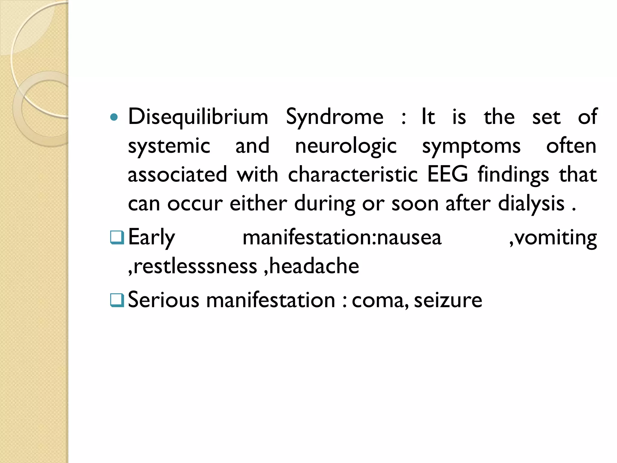  Disequilibrium Syndrome : It is the set of
systemic and neurologic symptoms often
associated with characteristic EEG findings that
can occur either during or soon after dialysis .
Early manifestation:nausea ,vomiting
,restlesssness ,headache
Serious manifestation : coma, seizure
 