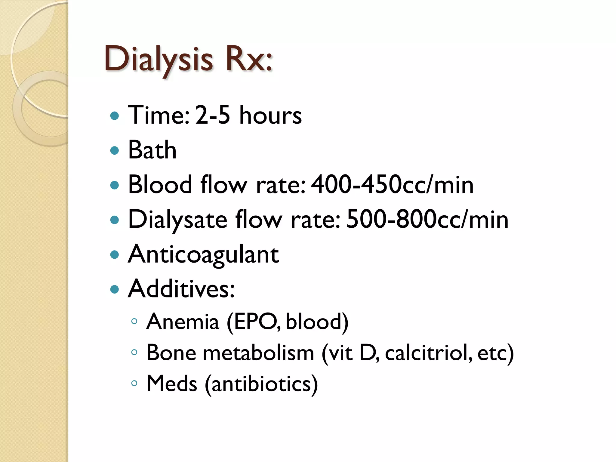 Dialysis Rx:
 Time: 2-5 hours
 Bath
 Blood flow rate: 400-450cc/min
 Dialysate flow rate: 500-800cc/min
 Anticoagulant
 Additives:
◦ Anemia (EPO, blood)
◦ Bone metabolism (vit D, calcitriol, etc)
◦ Meds (antibiotics)
 